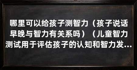 哪里可以给孩子测智力（孩子说话早晚与智力有关系吗）（儿童智力测试用于评估孩子的认知和智力发展水平的表现