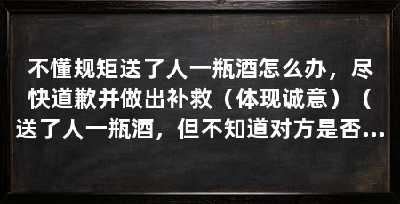 不懂规矩送了人一瓶酒怎么办,尽快道歉并做出补救(体现诚意)(送了人一瓶酒,但不知道对方是否喝酒,我们应该如何处理