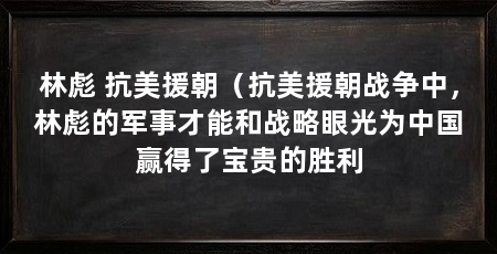 林彪 抗美援朝(抗美援朝战争中,林彪的军事才能和战略眼光为中国赢得了宝贵的胜利