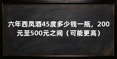 六年西凤酒45度多少钱一瓶，200元至500元之间（可能更高）