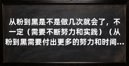 从粉到黑是不是做几次就会了，不一定（需要不断努力和实践）（从粉到黑需要付出更多的努力和时间和实践才能真正掌握这项技能
