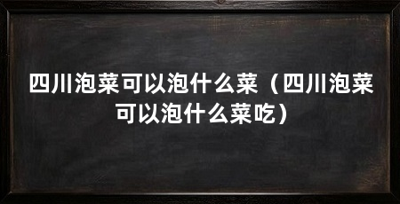 四川泡菜可以泡什么菜（四川泡菜可以泡什么菜吃）