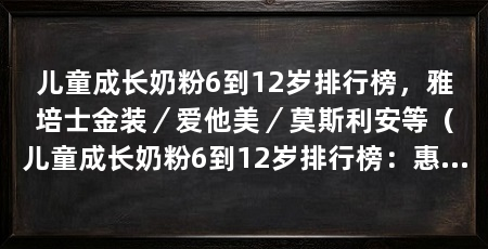 儿童成长奶粉6到12岁排行榜,雅培士金装/爱他美/莫斯利安等(儿童成长奶粉6到12岁排行榜:惠氏力多多,惠氏力多多