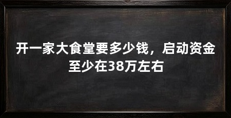 开一家大食堂要多少钱，启动资金至少在38万左右