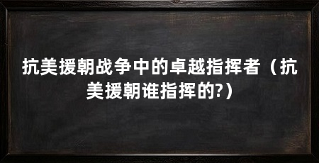 抗美援朝战争中的卓越指挥者（抗美援朝谁指挥的?）