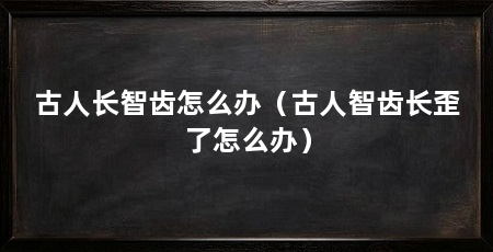 古人长智齿怎么办(古人智齿长歪了怎么办)