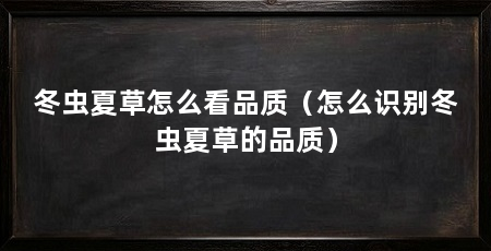 冬虫夏草怎么看品质（怎么识别冬虫夏草的品质）