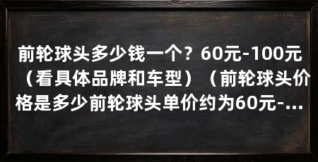前轮球头多少钱一个？60元-100元（看具体品牌和车型）（前轮球头价格是多少前轮球头单价约为60元-80元