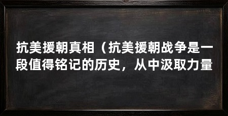 抗美援朝真相（抗美援朝战争是一段值得铭记的历史，从中汲取力量