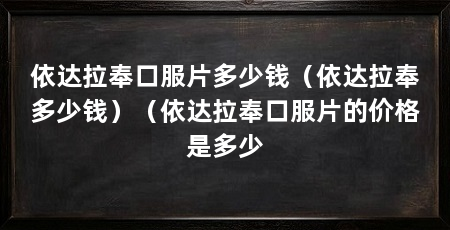 依达拉奉口服片多少钱(依达拉奉多少钱)(依达拉奉口服片的价格是多少