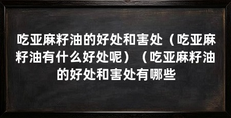吃亚麻籽油的好处和害处（吃亚麻籽油有什么好处呢）（吃亚麻籽油的好处和害处有哪些