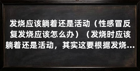 发烧应该躺着还是活动（性感冒反复发烧应该怎么办）（发烧时应该躺着还是活动，其实这要根据发烧的情况而定