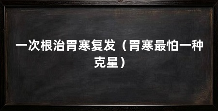 一次根治胃寒复发(胃寒最怕一种克星)