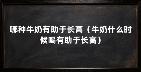 哪种牛奶有助于长高(牛奶什么时候喝有助于长高)
