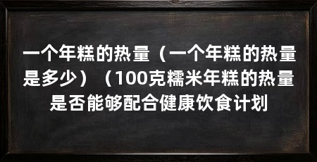 一个年糕的热量(一个年糕的热量是多少)(100克糯米年糕的热量是否能够配合健康饮食计划