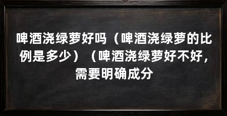 啤酒浇绿萝好吗(啤酒浇绿萝的比例是多少)(啤酒浇绿萝好不好,需要明确成分