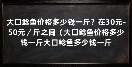 大口鲶鱼价格多少钱一斤?在30元-50元/斤之间(大口鲶鱼价格多少钱一斤大口鲶鱼多少钱一斤