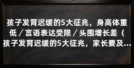 孩子发育迟缓的5大征兆,身高体重低/言语表达受限/头围增长差(孩子发育迟缓的5大征兆,家长要及时去医院检查,及时去医院检查