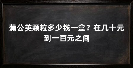 蒲公英颗粒多少钱一盒?在几十元到一百元之间
