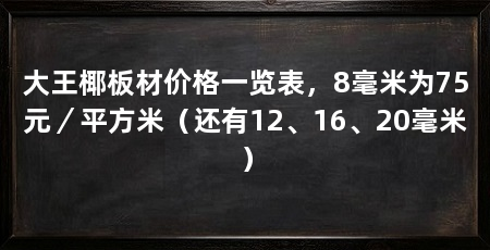 大王椰板材价格一览表,8毫米为75元/平方米(还有12、16、20毫米)