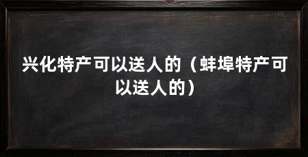 兴化特产可以送人的(蚌埠特产可以送人的)
