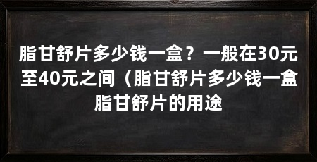 脂甘舒片多少钱一盒?一般在30元至40元之间(脂甘舒片多少钱一盒脂甘舒片的用途