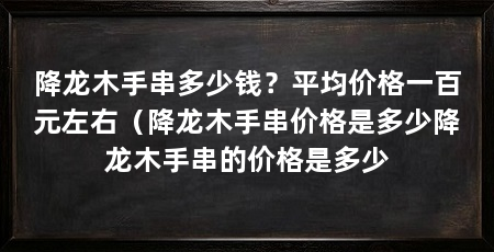 降龙木手串多少钱?平均价格一百元左右(降龙木手串价格是多少降龙木手串的价格是多少