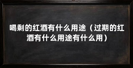 喝剩的红酒有什么用途(过期的红酒有什么用途有什么用)