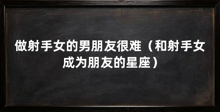 做射手女的男朋友很难（和射手女成为朋友的星座）