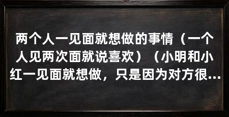 两个人一见面就想做的事情（一个人见两次面就说喜欢）（小明和小红一见面就想做，只是因为对方很爱很爱很爱