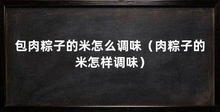 包肉粽子的米怎么调味(肉粽子的米怎样调味)