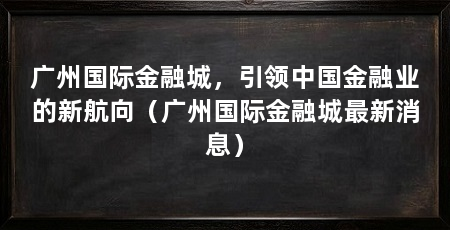 广州国际金融城，引领中国金融业的新航向（广州国际金融城最新消息）