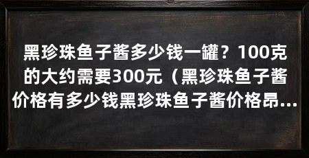 黑珍珠鱼子酱多少钱一罐?100克的大约需要300元(黑珍珠鱼子酱价格有多少钱黑珍珠鱼子酱价格昂贵