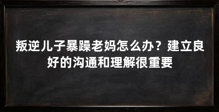 叛逆儿子暴躁老妈怎么办?建立良好的沟通和理解很重要