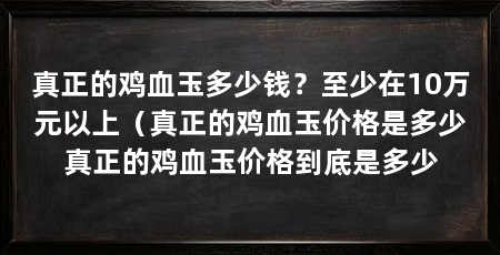 真正的鸡血玉多少钱？至少在10万元以上（真正的鸡血玉价格是多少真正的鸡血玉价格到底是多少