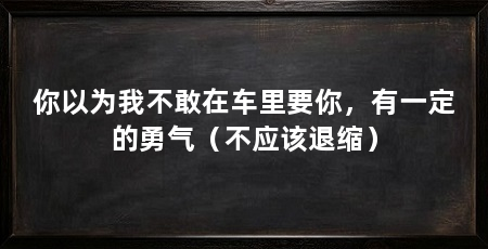 你以为我不敢在车里要你,有一定的勇气(不应该退缩)