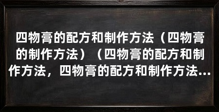 四物膏的配方和制作方法（四物膏的制作方法）（四物膏的配方和制作方法，四物膏的配方和制作方法和注意事项