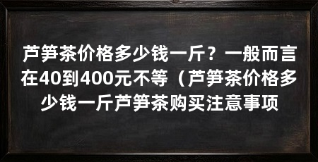 芦笋茶价格多少钱一斤?一般而言在40到400元不等(芦笋茶价格多少钱一斤芦笋茶购买注意事项