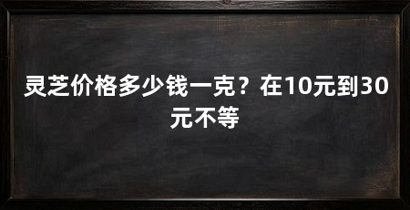 灵芝价格多少钱一克?在10元到30元不等