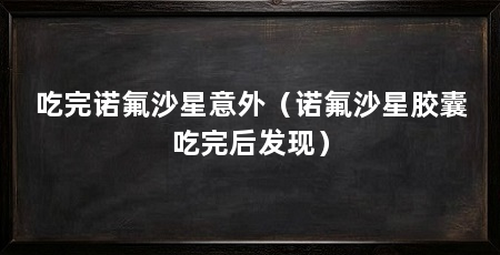 吃完诺氟沙星意外（诺氟沙星胶囊吃完后发现）