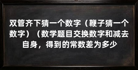 双管齐下猜一个数字（鞭子猜一个数字）（数学题目交换数字和减去自身，得到的常数差为多少