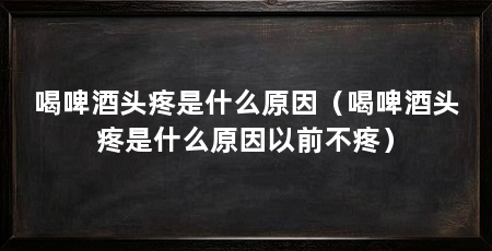 喝啤酒头疼是什么原因（喝啤酒头疼是什么原因以前不疼）