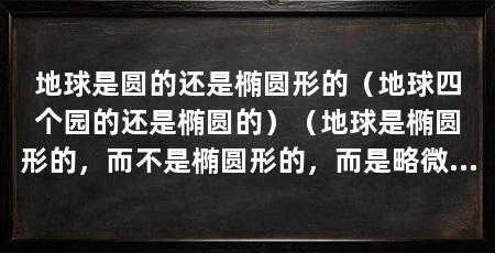 地球是圆的还是椭圆形的（地球四个园的还是椭圆的）（地球是椭圆形的，而不是椭圆形的，而是略微扁平的形状