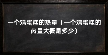 一个鸡蛋糕的热量（一个鸡蛋糕的热量大概是多少）