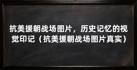 抗美援朝战场图片,历史记忆的视觉印记(抗美援朝战场图片真实)