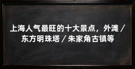 上海人气最旺的十大景点,外滩/东方明珠塔/朱家角古镇等