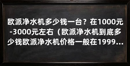 欧派净水机多少钱一台?在1000元-3000元左右(欧派净水机到底多少钱欧派净水机价格一般在1999元之间