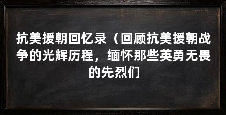 抗美援朝回忆录(回顾抗美援朝战争的光辉历程,缅怀那些英勇无畏的先烈们