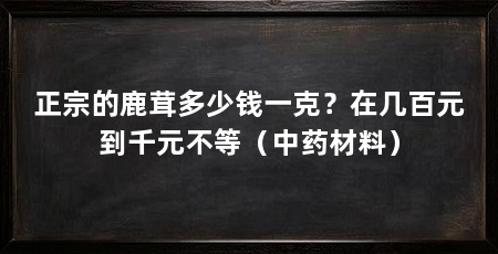 正宗的鹿茸多少钱一克？在几百元到千元不等（中药材料）
