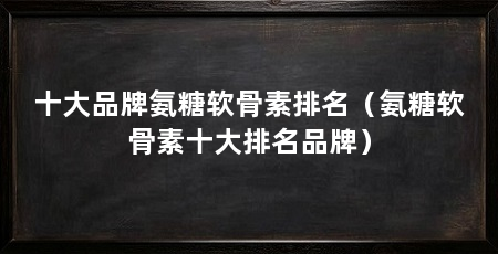 十大品牌氨糖软骨素排名（氨糖软骨素十大排名品牌）